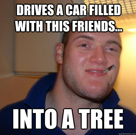 Drives a car filled with this friends... Into a Tree  Good 10 Guy Greg