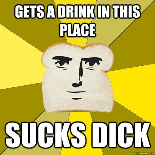 Gets a drink in this place sucks dick  Breadfriend