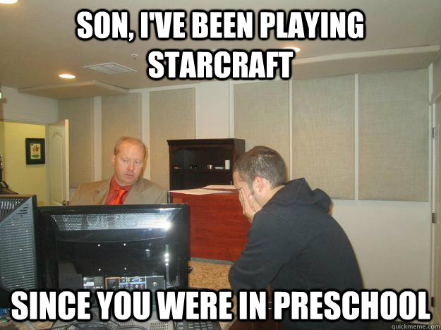 SON, I'VE BEEN PLAYING STARCRAFT SINCE YOU WERE IN PRESCHOOL  