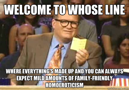 welcome to whose line where everything's made up and you can always expect mild amounts of family-friendly homoeroticism  Whose Line