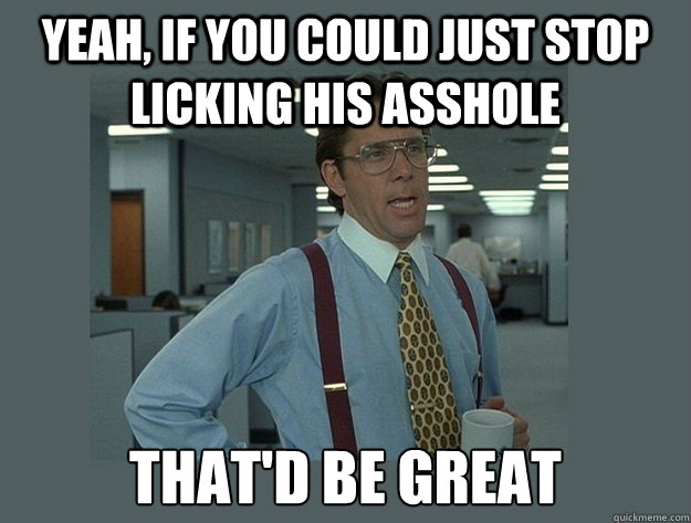 yeah, if you could just stop licking his asshole That'd be great  Office Space Lumbergh