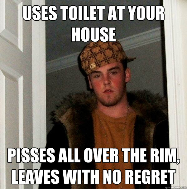 Uses toilet at your house Pisses all over the rim, leaves with no regret  Scumbag Steve