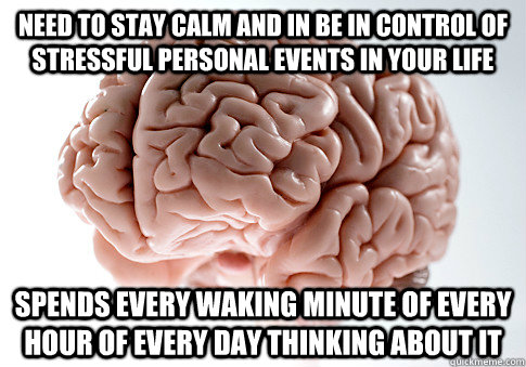 Need to stay calm and in be in control of stressful personal events in your life Spends every waking minute of every hour of every day thinking about it  Scumbag Brain