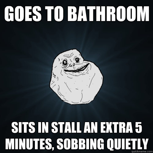 goes to bathroom sits in stall an extra 5 minutes, sobbing quietly  Forever Alone