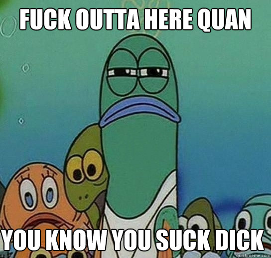 Fuck outta here quan 

 you know you suck dick - Fuck outta here quan 

 you know you suck dick  Serious fish SpongeBob