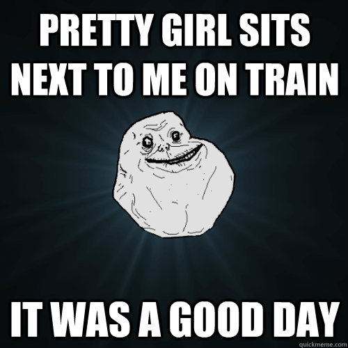 Pretty girl sits next to me on train it was a good day  - Pretty girl sits next to me on train it was a good day   Forever Alone