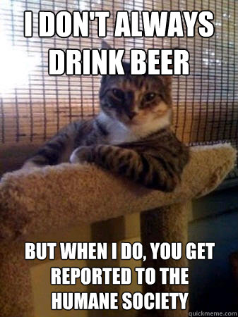 I don't always drink beer but when I do, you get reported to the 
humane society  The Most Interesting Cat in the World