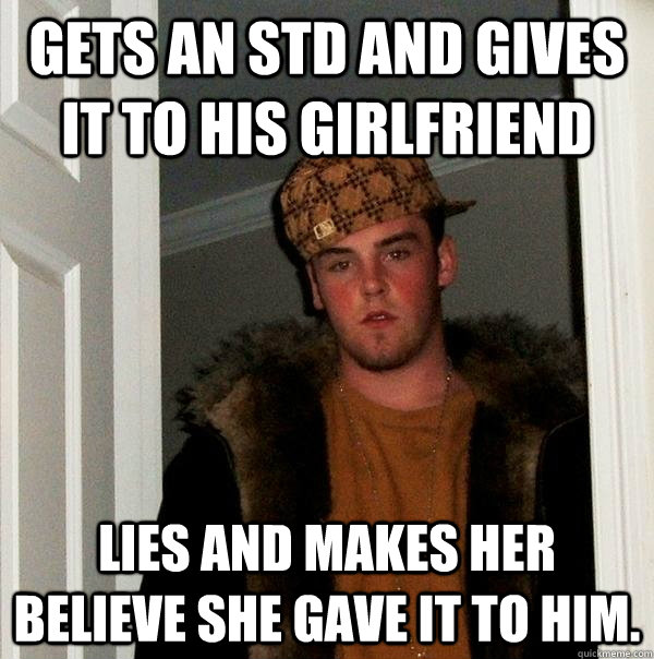 Gets an STD and gives it to his girlfriend lies and makes her believe she gave it to him. - Gets an STD and gives it to his girlfriend lies and makes her believe she gave it to him.  Scumbag Steve