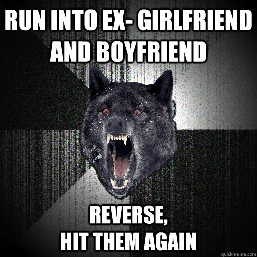 Run into ex- girlfriend and boyfriend Reverse,                                      hit them again  Insanity Wolf