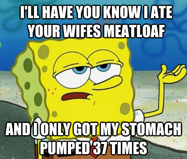 I'll have you know i ate your wifes meatloaf And I only got my stomach pumped 37 times - I'll have you know i ate your wifes meatloaf And I only got my stomach pumped 37 times  How tough am I