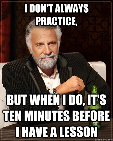 I don't always practice, But when I do, It's ten minutes before I have a lesson  The Most Interesting Man In The World