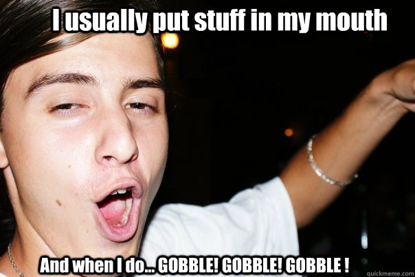 I usually put stuff in my mouth And when I do... GOBBLE! GOBBLE! GOBBLE !  