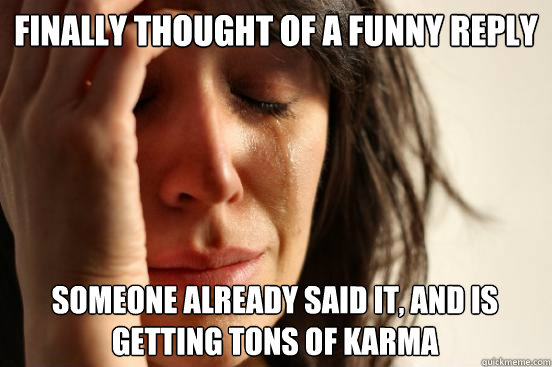 Finally Thought of a funny reply someone already said it, and is getting tons of karma - Finally Thought of a funny reply someone already said it, and is getting tons of karma  First World Problems