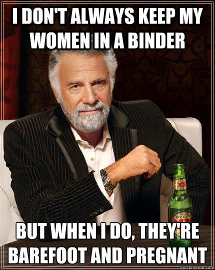 I don't always keep my women in a binder but when I do, they're barefoot and pregnant - I don't always keep my women in a binder but when I do, they're barefoot and pregnant  The Most Interesting Man In The World