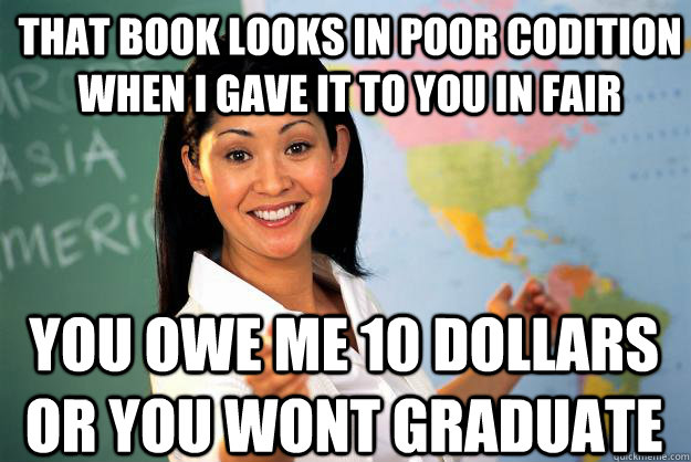 That book looks in poor codition when i gave it to you in fair You owe me 10 dollars or you wont graduate  Unhelpful High School Teacher