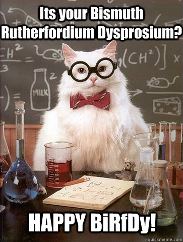 Its your Bismuth Rutherfordium Dysprosium? HAPPY BiRfDy!  Chemistry Cat