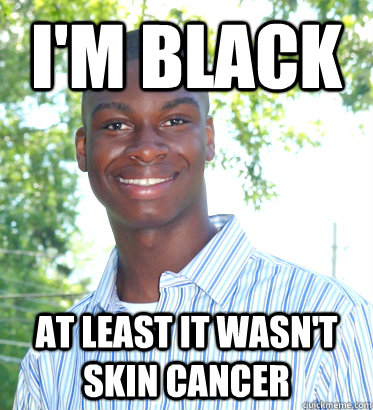 I'm black at least it wasn't skin cancer  