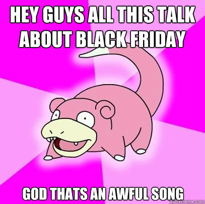 Hey guys all this talk about Black Friday God thats an awful song  Slowpoke