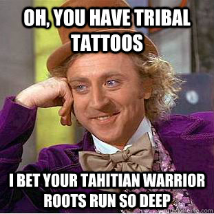 Oh, you have tribal tattoos I bet your tahitian warrior roots run so deep  Condescending Wonka