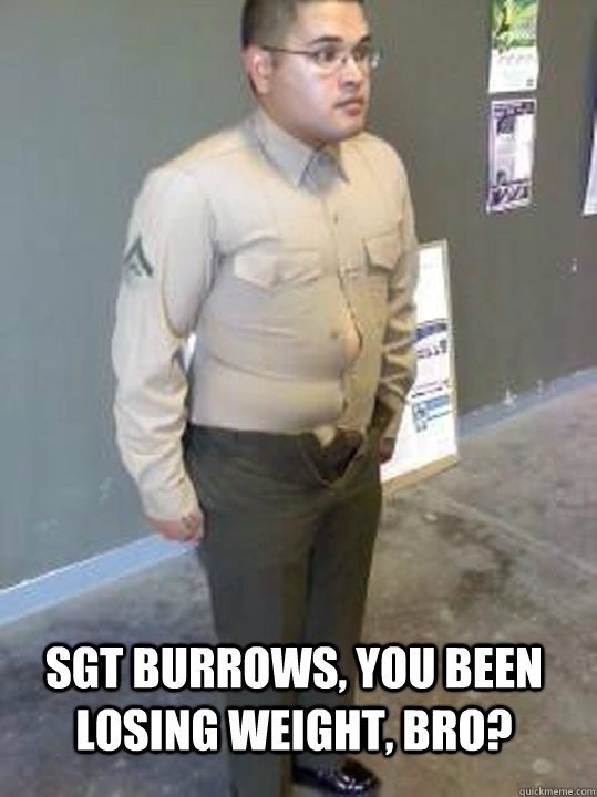 SGT BURROWS, YOU BEEN LOSING WEIGHT, BRO?  