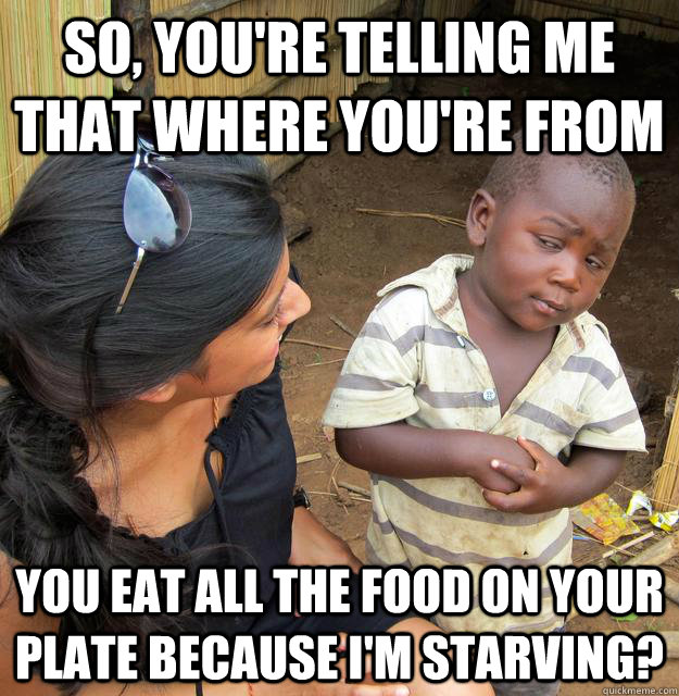 So, you're telling me that where you're from You eat all the food on your plate because I'm starving? - So, you're telling me that where you're from You eat all the food on your plate because I'm starving?  Skeptical Third World Kid