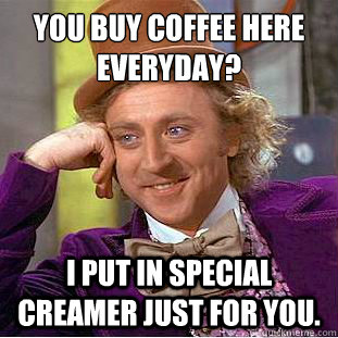 You buy coffee here everyday? I put in special creamer just for you.  Creepy Wonka