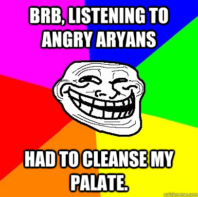 brb, listening to angry aryans had to cleanse my palate.  Troll Face