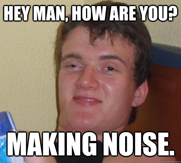 Hey man, how are you? Making noise.  10 Guy