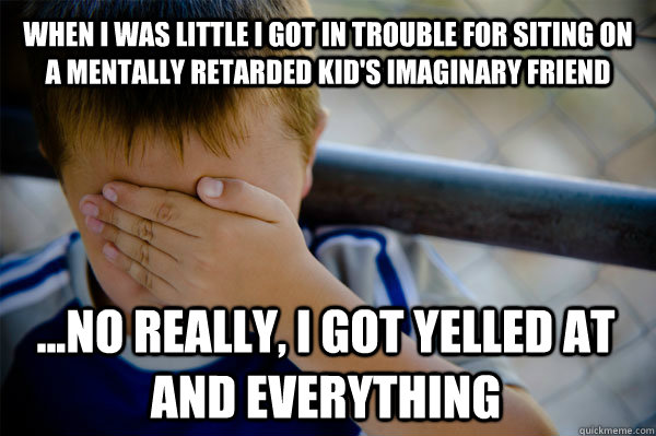 WHEN I WAS LITTLE I GOT IN TROUBLE FOR SITING ON A MENTALLY RETARDED KID'S IMAGINARY FRIEND ...NO REALLY, I GOT YELLED AT AND EVERYTHING - WHEN I WAS LITTLE I GOT IN TROUBLE FOR SITING ON A MENTALLY RETARDED KID'S IMAGINARY FRIEND ...NO REALLY, I GOT YELLED AT AND EVERYTHING  Confession kid