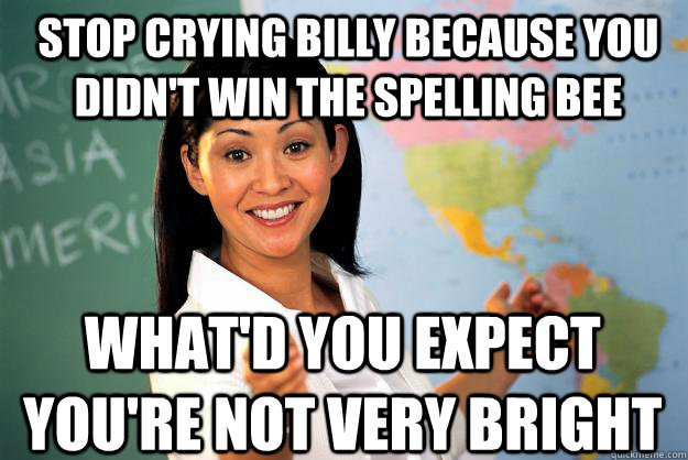 Stop crying Billy because you didn't win the Spelling Bee What'd you expect you're not very bright - Stop crying Billy because you didn't win the Spelling Bee What'd you expect you're not very bright  Unhelpful High School Teacher