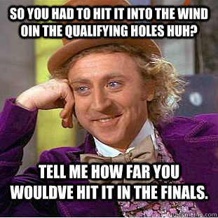 So you had to hit it into the wind oin the qualifying holes huh? Tell me how far you wouldve hit it in the finals. - So you had to hit it into the wind oin the qualifying holes huh? Tell me how far you wouldve hit it in the finals.  Condescending Wonka