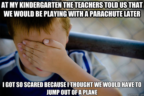 At my kindergarten the teachers told us that we would be playing with a parachute later I got so scared because i thought we would have to jump out of a plane  Confession kid