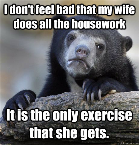 I don't feel bad that my wife does all the housework It is the only exercise that she gets. - I don't feel bad that my wife does all the housework It is the only exercise that she gets.  Confession Bear