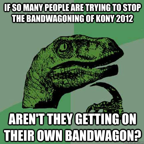 if so many people are trying to stop the bandwagoning of KONY 2012 Aren't they getting on their own bandwagon?  Philosoraptor