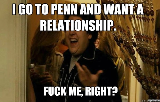 I go to Penn and want a relationship. FUCK ME, RIGHT?  fuck me right