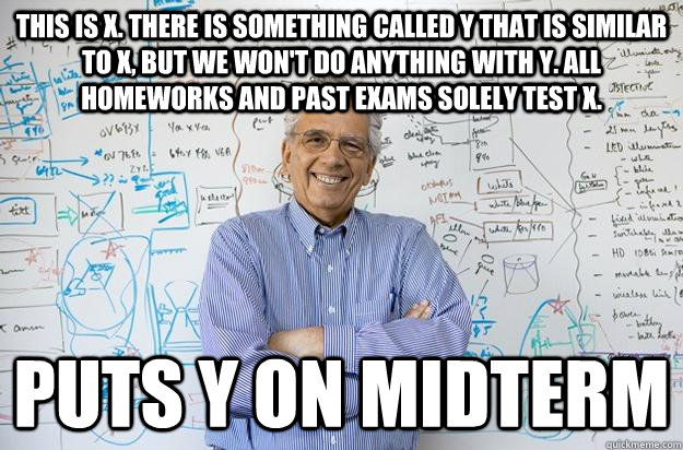 This is X. There is something called Y that is similar to X, but we won't do anything with Y. All homeworks and past exams solely test X. puts y on midterm - This is X. There is something called Y that is similar to X, but we won't do anything with Y. All homeworks and past exams solely test X. puts y on midterm  Engineering Professor