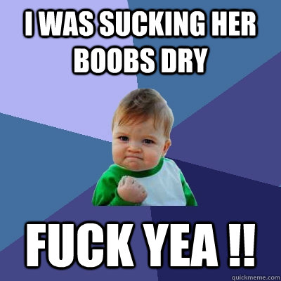 I was sucking her boobs dry Fuck yea !!  Success Kid