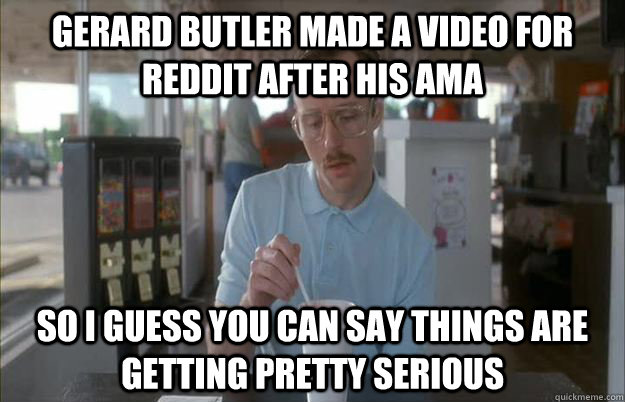 Gerard Butler made a video for reddit after his ama So I guess you can say things are getting pretty serious  Things are getting pretty serious