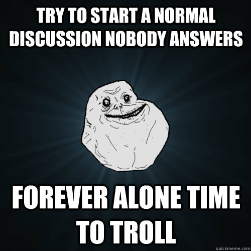 Try to start a normal discussion nobody answers Forever alone time to troll  Forever Alone