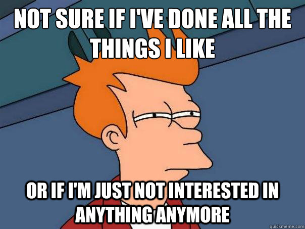 Not sure if I've done all the things I like or if I'm just not interested in anything anymore  Futurama Fry