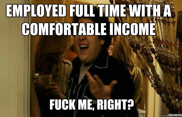 employed full time with a comfortable income FUCK ME, RIGHT?  fuck me right