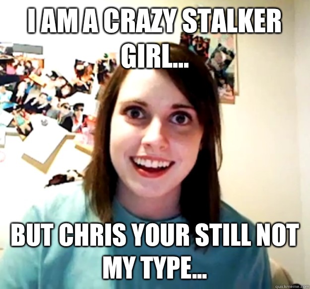 I am a crazy stalker girl... But Chris your still not
My type...  Overly Attached Girlfriend