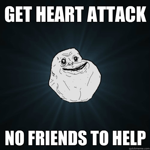 Get Heart Attack No friends to help  Forever Alone