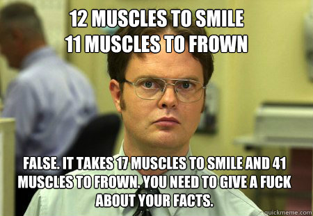 12 muscles to smile
11 muscles to frown False. it takes 17 muscles to smile and 41 muscles to frown. you need to give a fuck about your facts.  Dwight