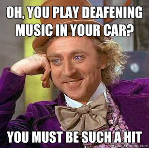 Oh, you play deafening music in your car? You must be such a hit  Condescending Wonka