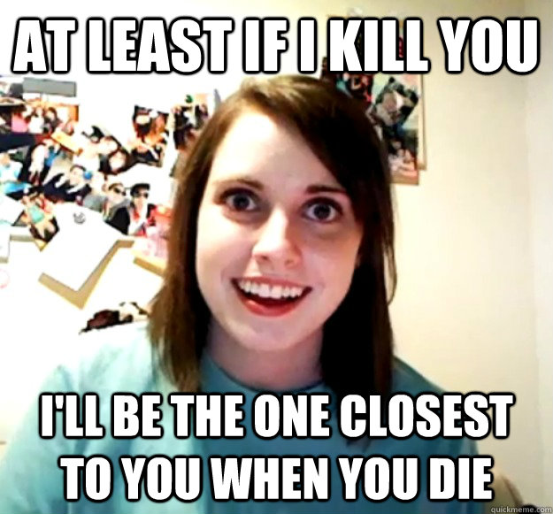 At least if I kill you I'll be the one closest to you when you die  Overly Attached Girlfriend