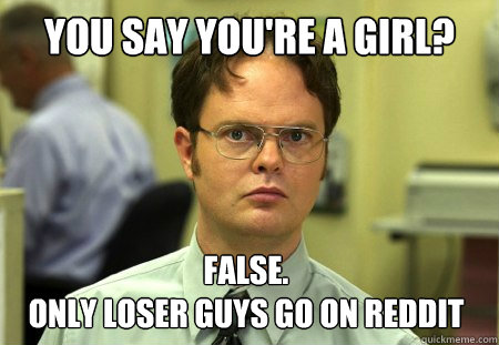 you say you're a girl? False.
only loser guys go on reddit  Dwight