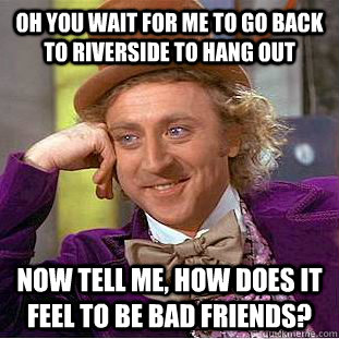 Oh you wait for me to go back to riverside to hang out  Now tell me, how does it feel to be bad friends?  Condescending Wonka