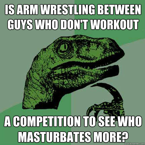 is arm Wrestling between guys who don't workout A Competition to see who masturbates more?  Philosoraptor