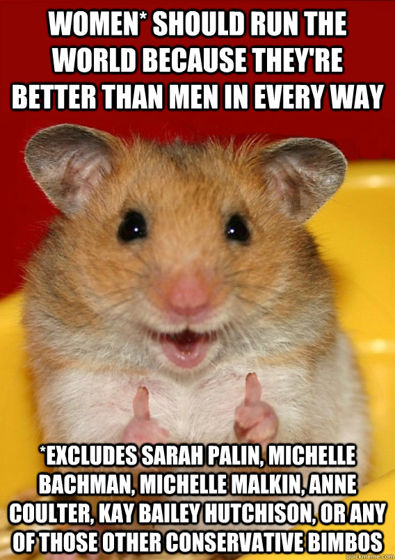 Women* should run the world because they're better than men in every way *Excludes sarah palin, michelle bachman, michelle malkin, anne coulter, Kay Bailey Hutchison, or any of those other conservative bimbos   Rationalization Hamster